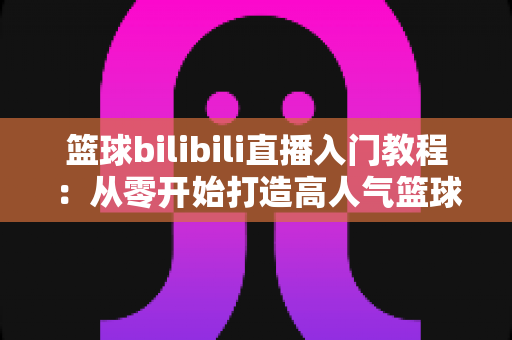 篮球bilibili直播入门教程:从零开始打造高人气篮球直播间的新手实战指南 篮球bilibili直播入门教程:从零开始打造高人气篮球直播间的新手实战指南