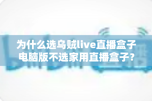 为什么选乌贼live直播盒子电脑版不选家用直播盒子？一文读懂直播设备的核心选购逻辑