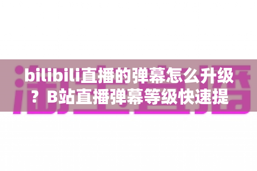 bilibili直播的弹幕怎么升级?B站直播弹幕等级快速提升全攻略,新手也能轻松上手 bilibili直播的弹幕怎么升级?B站直播弹幕等级快速提升全攻略,新手也能轻松上手