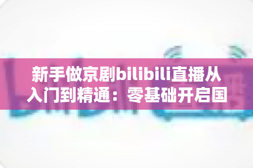 新手做京剧bilibili直播从入门到精通:零基础开启国粹直播之旅的完整指南 新手做京剧bilibili直播从入门到精通:零基础开启国粹直播之旅的完整指南