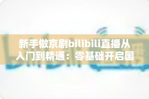 新手做京剧bilibili直播从入门到精通:零基础开启国粹直播之旅的完整指南 新手做京剧bilibili直播从入门到精通:零基础开启国粹直播之旅的完整指南