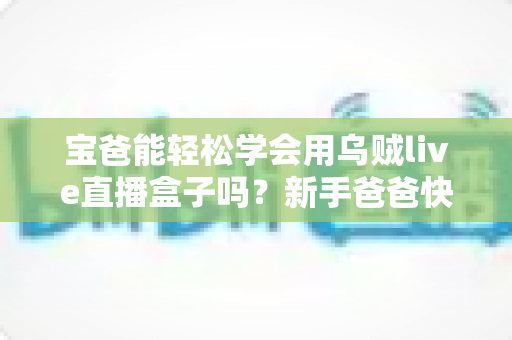 宝爸能轻松学会用乌贼live直播盒子吗？新手爸爸快速上手的完整指南