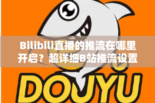 Bilibili直播的推流在哪里开启？超详细B站推流设置教程，助你快速开播