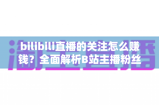 bilibili直播的关注怎么赚钱？全面解析B站主播粉丝变现方法与涨粉技巧