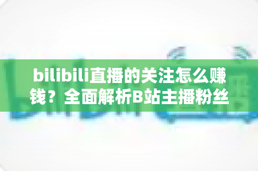 bilibili直播的关注怎么赚钱？全面解析B站主播粉丝变现方法与涨粉技巧