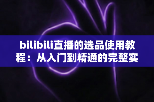bilibili直播的选品使用教程:从入门到精通的完整实战指南 bilibili直播的选品使用教程:从入门到精通的完整实战指南