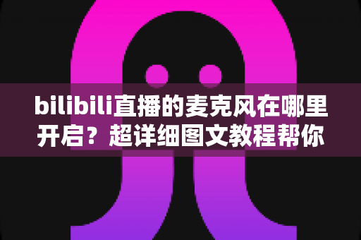 bilibili直播的麦克风在哪里开启？超详细图文教程帮你一学就会
