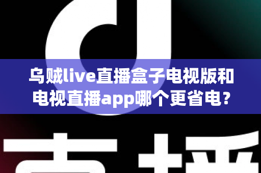 乌贼live直播盒子电视版和电视直播app哪个更省电?全面解析功耗差异与实用省电指南 乌贼live直播盒子电视版和电视直播app哪个更省电?全面解析功耗差异与实用省电指南