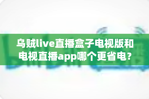 乌贼live直播盒子电视版和电视直播app哪个更省电？全面解析功耗差异与实用省电指南