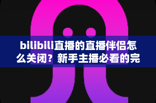 bilibili直播的直播伴侣怎么关闭?新手主播必看的完整关闭教程与避坑指南 bilibili直播的直播伴侣怎么关闭?新手主播必看的完整关闭教程与避坑指南