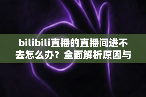 bilibili直播的直播间进不去怎么办?全面解析原因与实用解决方案一次讲清楚 bilibili直播的直播间进不去怎么办?全面解析原因与实用解决方案一次讲清楚