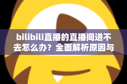 bilibili直播的直播间进不去怎么办?全面解析原因与实用解决方案一次讲清楚 bilibili直播的直播间进不去怎么办?全面解析原因与实用解决方案一次讲清楚