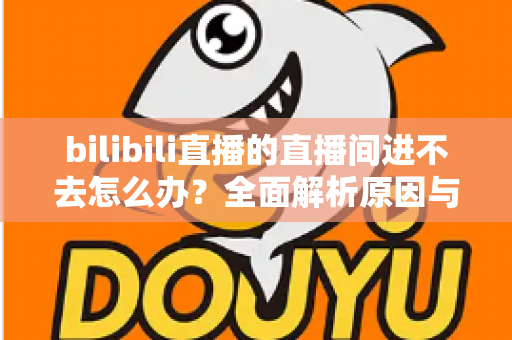 bilibili直播的直播间进不去怎么办?全面解析原因与实用解决方案一次讲清楚 bilibili直播的直播间进不去怎么办?全面解析原因与实用解决方案一次讲清楚
