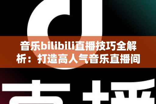 音乐bilibili直播技巧全解析:打造高人气音乐直播间从入门到精通 音乐bilibili直播技巧全解析:打造高人气音乐直播间从入门到精通