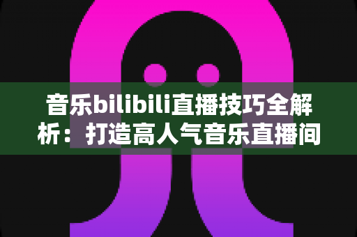 音乐bilibili直播技巧全解析：打造高人气音乐直播间从入门到精通