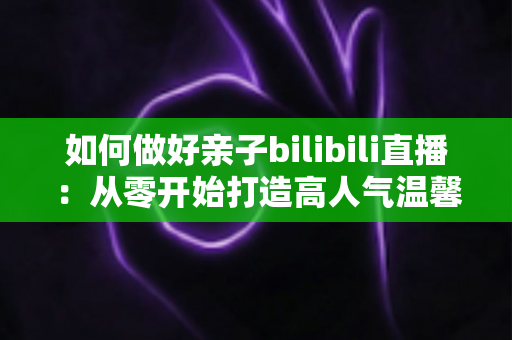 如何做好亲子bilibili直播：从零开始打造高人气温馨亲子直播间的实用全攻略