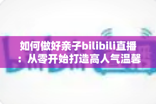 如何做好亲子bilibili直播：从零开始打造高人气温馨亲子直播间的实用全攻略