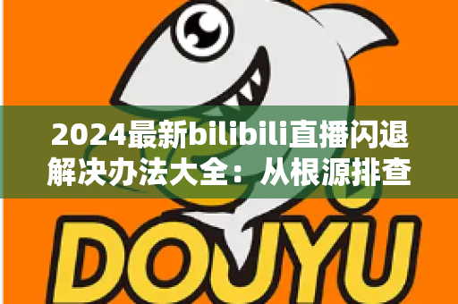 2024最新bilibili直播闪退解决办法大全：从根源排查到彻底修复的实用指南