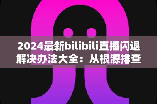 2024最新bilibili直播闪退解决办法大全：从根源排查到彻底修复的实用指南