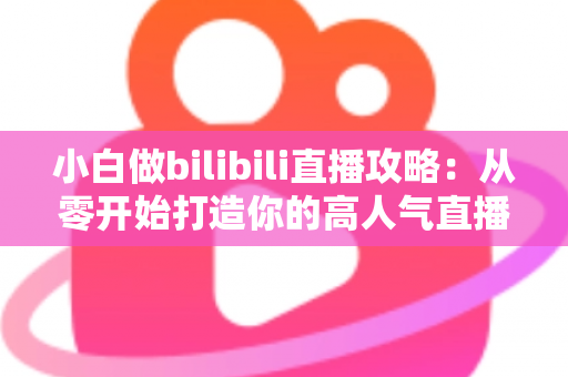小白做bilibili直播攻略:从零开始打造你的高人气直播间完整指南 小白做bilibili直播攻略:从零开始打造你的高人气直播间完整指南
