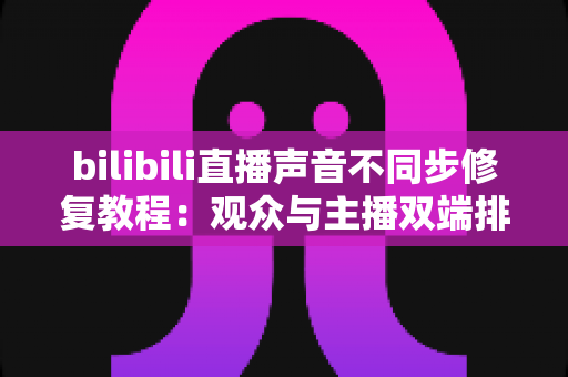 bilibili直播声音不同步修复教程：观众与主播双端排查，一招解决画面声音“错位”难题