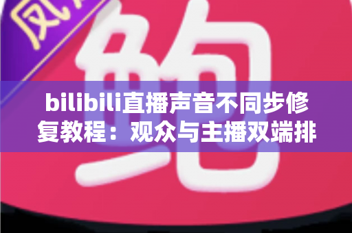 bilibili直播声音不同步修复教程：观众与主播双端排查，一招解决画面声音“错位”难题