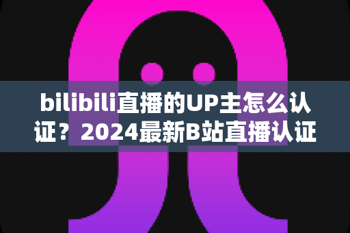 bilibili直播的UP主怎么认证？2024最新B站直播认证条件、流程与避坑指南全解析