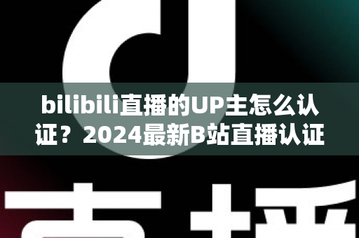 bilibili直播的UP主怎么认证？2024最新B站直播认证条件、流程与避坑指南全解析