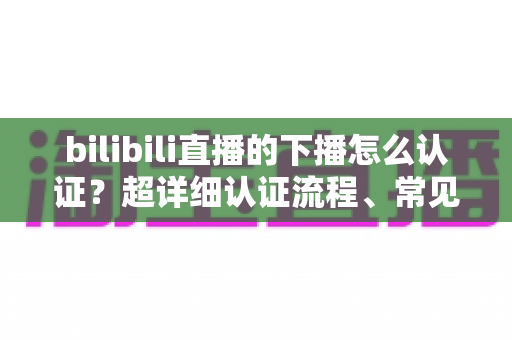 bilibili直播的下播怎么认证?超详细认证流程、常见问题与避坑指南全解析 bilibili直播的下播怎么认证?超详细认证流程、常见问题与避坑指南全解析