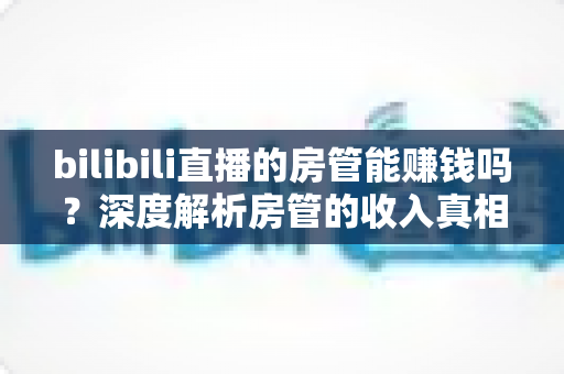 bilibili直播的房管能赚钱吗？深度解析房管的收入真相与隐性价值