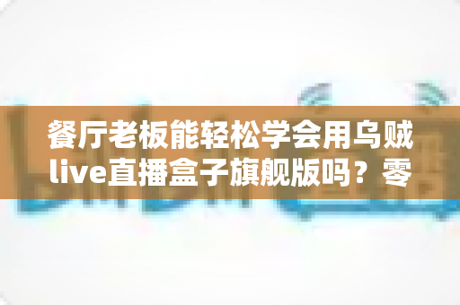 餐厅老板能轻松学会用乌贼live直播盒子旗舰版吗？零基础快速上手指南与实操价值全解析