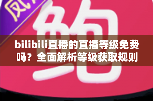 bilibili直播的直播等级免费吗？全面解析等级获取规则与免费升级实用攻略
