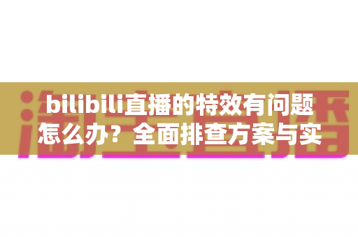 bilibili直播的特效有问题怎么办?全面排查方案与实用解决技巧,助您轻松恢复流畅直播体验 bilibili直播的特效有问题怎么办?全面排查方案与实用解决技巧,助您轻松恢复流畅直播体验