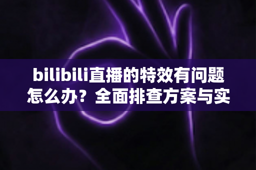 bilibili直播的特效有问题怎么办？全面排查方案与实用解决技巧，助您轻松恢复流畅直播体验