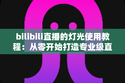 bilibili直播的灯光使用教程：从零开始打造专业级直播间的完整布光指南