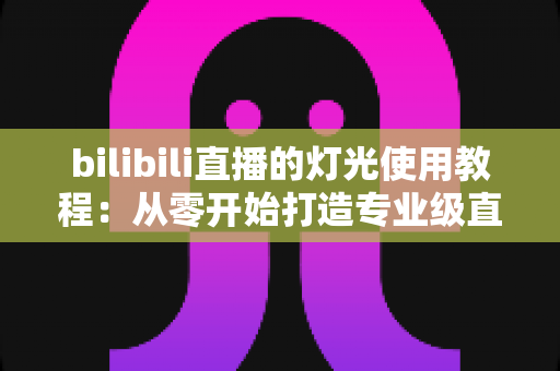 bilibili直播的灯光使用教程：从零开始打造专业级直播间的完整布光指南