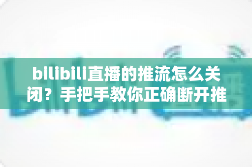 bilibili直播的推流怎么关闭?手把手教你正确断开推流,安全结束直播全攻略 bilibili直播的推流怎么关闭?手把手教你正确断开推流,安全结束直播全攻略