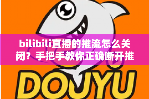 bilibili直播的推流怎么关闭?手把手教你正确断开推流,安全结束直播全攻略 bilibili直播的推流怎么关闭?手把手教你正确断开推流,安全结束直播全攻略