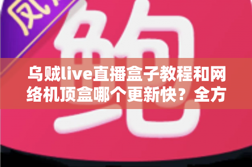 乌贼live直播盒子教程和网络机顶盒哪个更新快？全方位解析助你轻松选择