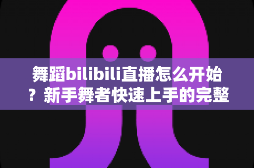 舞蹈bilibili直播怎么开始？新手舞者快速上手的完整直播指南