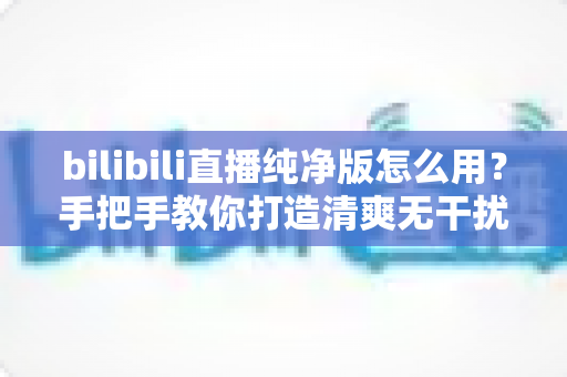 bilibili直播纯净版怎么用?手把手教你打造清爽无干扰的B站直播观看体验 bilibili直播纯净版怎么用?手把手教你打造清爽无干扰的B站直播观看体验