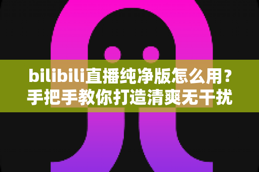 bilibili直播纯净版怎么用?手把手教你打造清爽无干扰的B站直播观看体验 bilibili直播纯净版怎么用?手把手教你打造清爽无干扰的B站直播观看体验