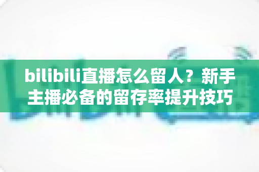 bilibili直播怎么留人?新手主播必备的留存率提升技巧与实战运营全攻略 bilibili直播怎么留人?新手主播必备的留存率提升技巧与实战运营全攻略