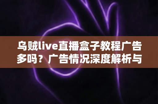 乌贼live直播盒子教程广告多吗？广告情况深度解析与新手使用教程完整指南