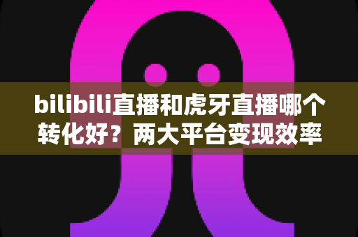 bilibili直播和虎牙直播哪个转化好？两大平台变现效率深度对比与选型指南
