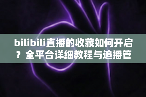 bilibili直播的收藏如何开启?全平台详细教程与追播管理技巧一网打尽 bilibili直播的收藏如何开启?全平台详细教程与追播管理技巧一网打尽