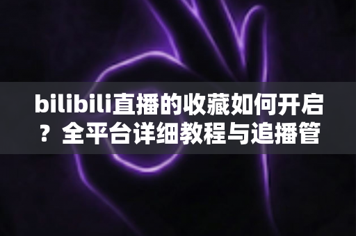 bilibili直播的收藏如何开启?全平台详细教程与追播管理技巧一网打尽 bilibili直播的收藏如何开启?全平台详细教程与追播管理技巧一网打尽