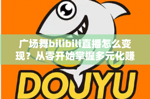 广场舞bilibili直播怎么变现?从零开始掌握多元化赚钱渠道的完整指南 广场舞bilibili直播怎么变现?从零开始掌握多元化赚钱渠道的完整指南