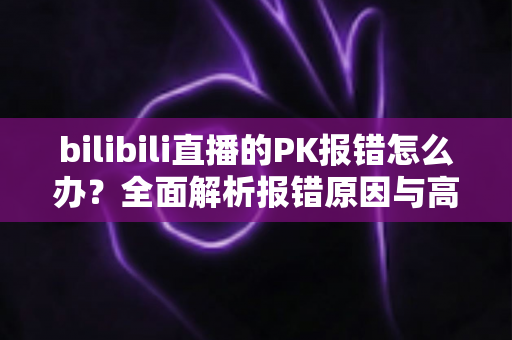 bilibili直播的PK报错怎么办?全面解析报错原因与高效解决方法 bilibili直播的PK报错怎么办?全面解析报错原因与高效解决方法