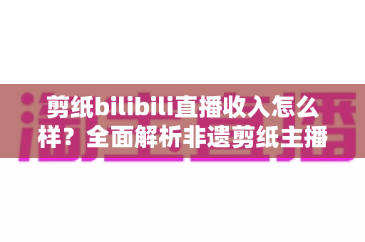 剪纸bilibili直播收入怎么样？全面解析非遗剪纸主播的变现渠道与真实收益水平